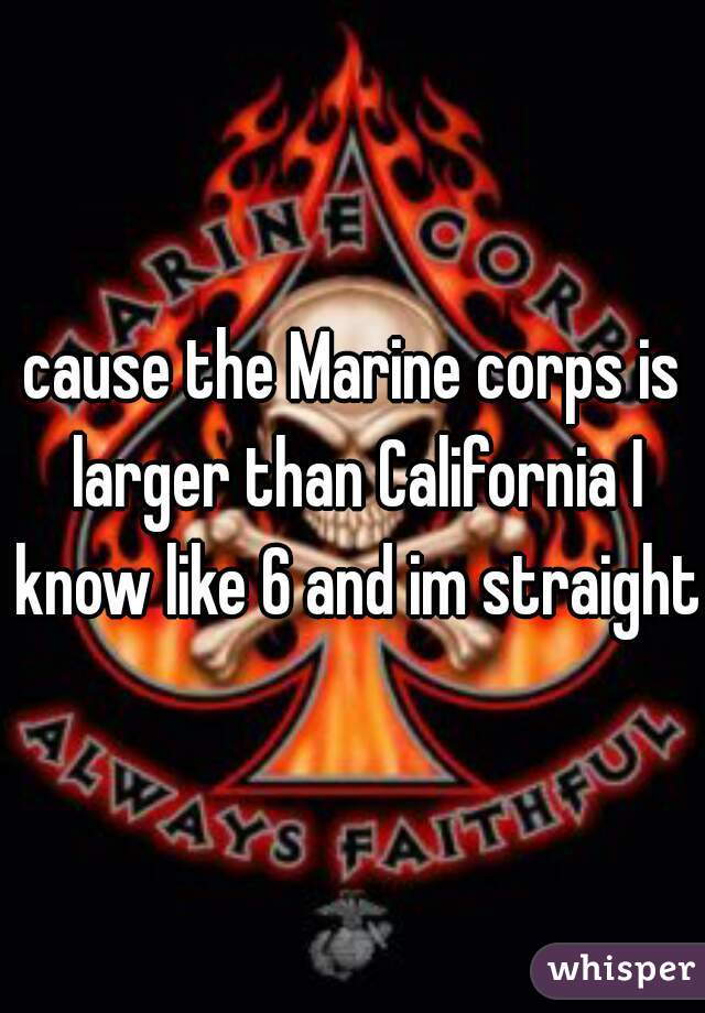 cause the Marine corps is larger than California I know like 6 and im straight