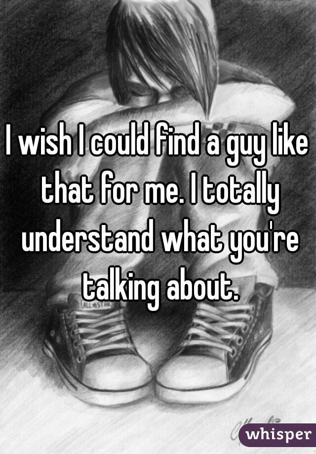 I wish I could find a guy like that for me. I totally understand what you're talking about.