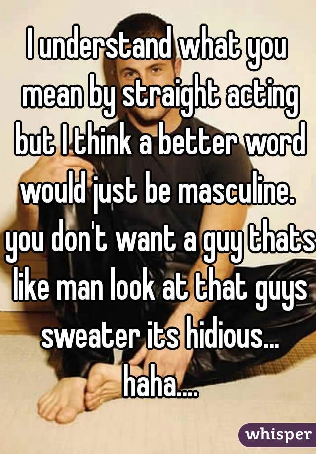 I understand what you mean by straight acting but I think a better word would just be masculine.  you don't want a guy thats like man look at that guys sweater its hidious... haha....