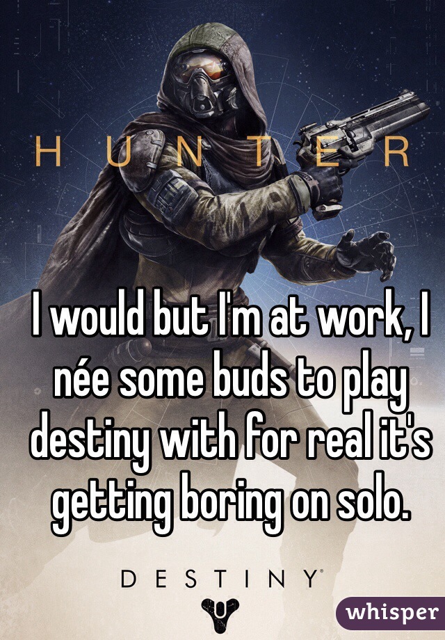 I would but I'm at work, I née some buds to play destiny with for real it's getting boring on solo.