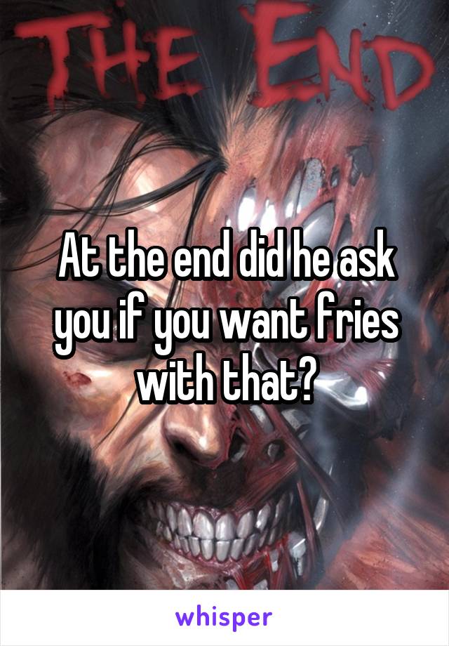 At the end did he ask you if you want fries with that?