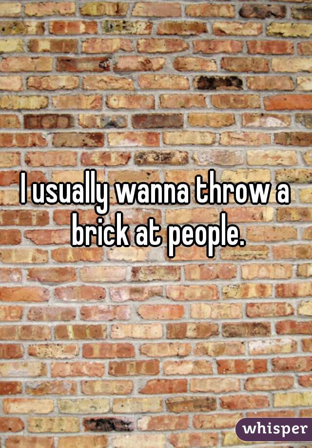 I usually wanna throw a brick at people.