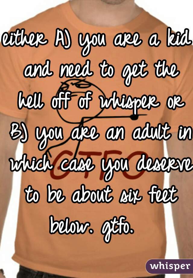 either A) you are a kid and need to get the hell off of whisper or B) you are an adult in which case you deserve to be about six feet below. gtfo.  