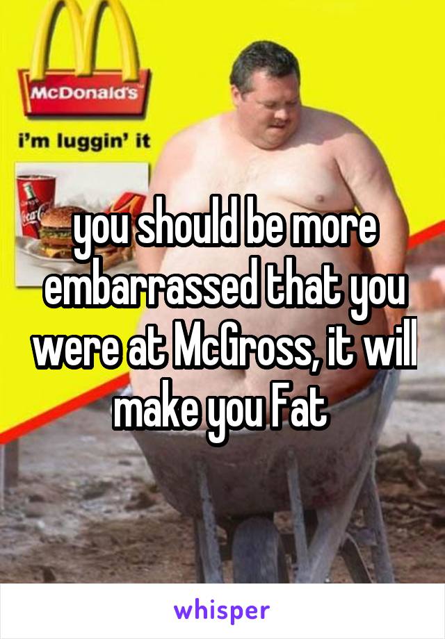 you should be more embarrassed that you were at McGross, it will make you Fat 