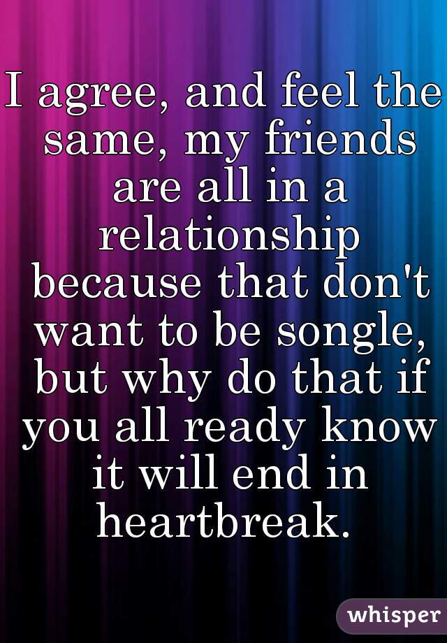 I agree, and feel the same, my friends are all in a relationship because that don't want to be songle, but why do that if you all ready know it will end in heartbreak. 