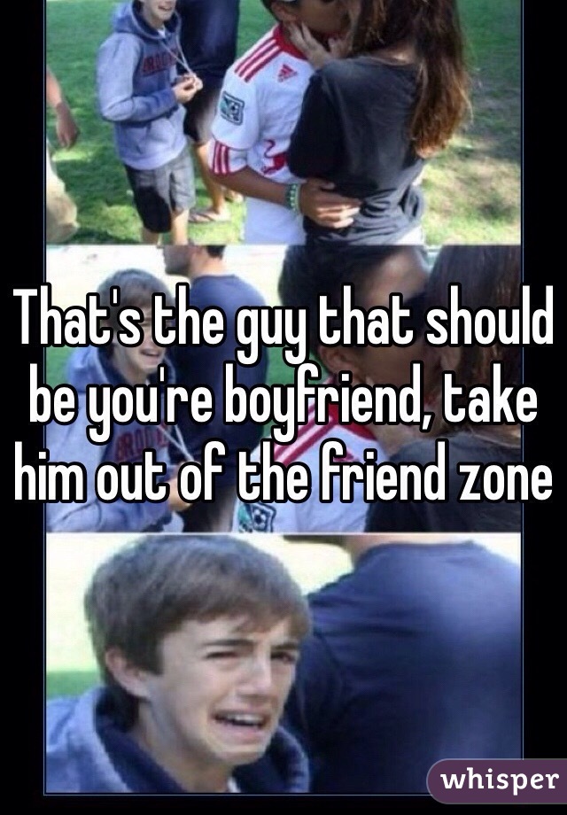 That's the guy that should be you're boyfriend, take him out of the friend zone 