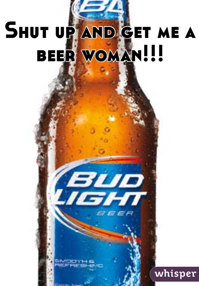 Shut up and get me a beer woman!!!