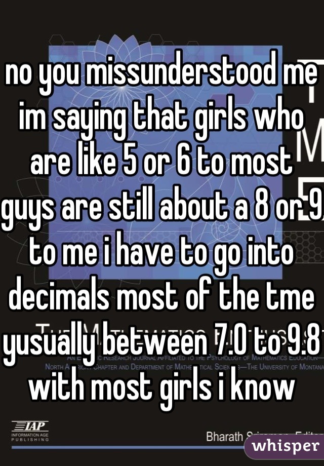 no you missunderstood me im saying that girls who are like 5 or 6 to most guys are still about a 8 or 9 to me i have to go into decimals most of the tme yusually between 7.0 to 9.8 with most girls i know