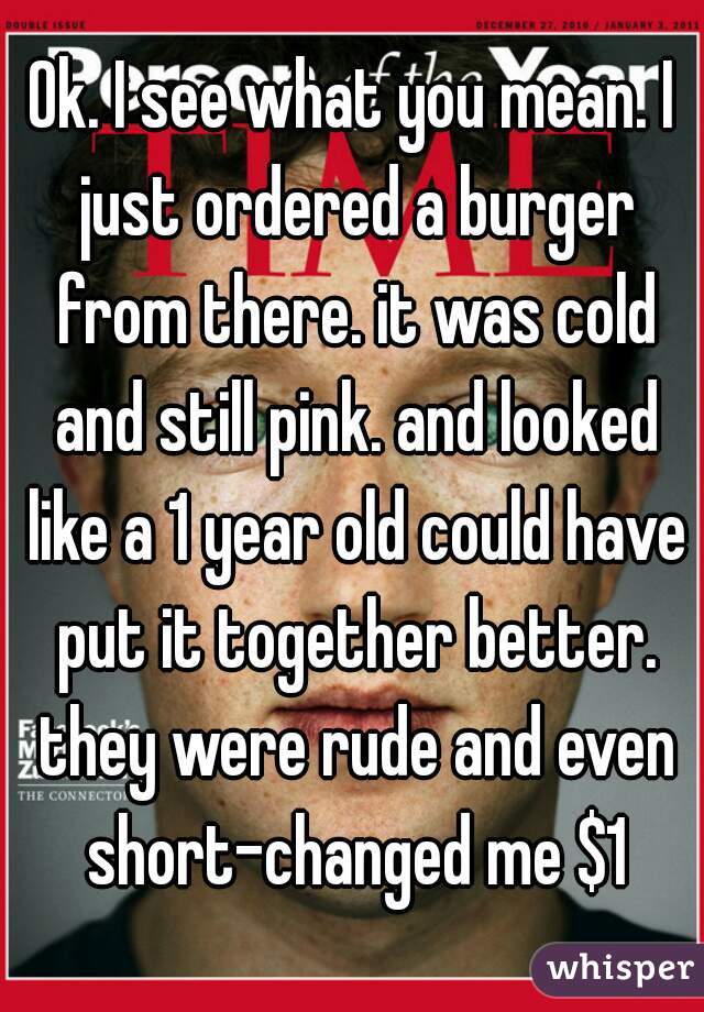 Ok. I see what you mean. I just ordered a burger from there. it was cold and still pink. and looked like a 1 year old could have put it together better. they were rude and even short-changed me $1