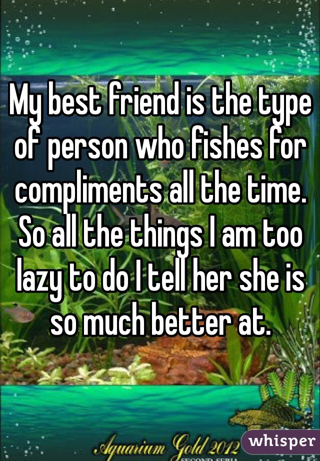 My best friend is the type of person who fishes for compliments all the time. So all the things I am too lazy to do I tell her she is so much better at. 