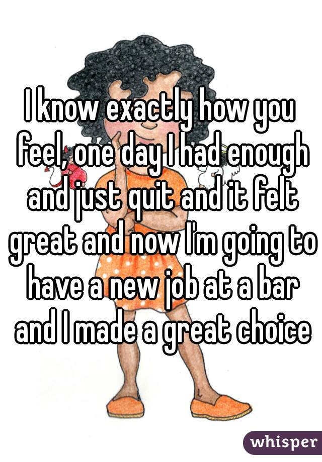 I know exactly how you feel, one day I had enough and just quit and it felt great and now I'm going to have a new job at a bar and I made a great choice