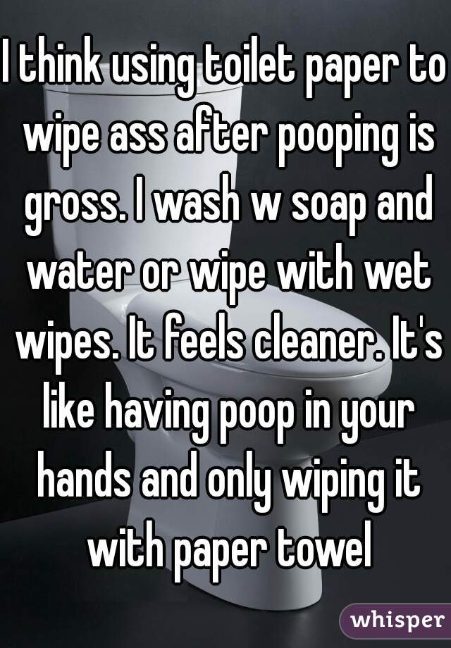 I think using toilet paper to wipe ass after pooping is gross. I wash w soap and water or wipe with wet wipes. It feels cleaner. It's like having poop in your hands and only wiping it with paper towel