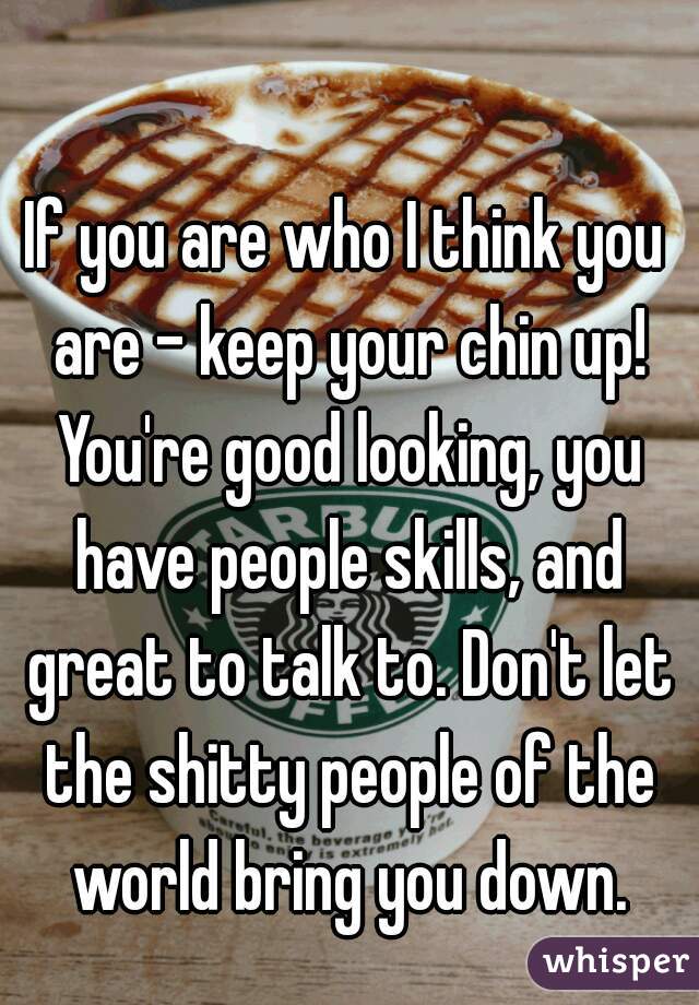 If you are who I think you are - keep your chin up! You're good looking, you have people skills, and great to talk to. Don't let the shitty people of the world bring you down.