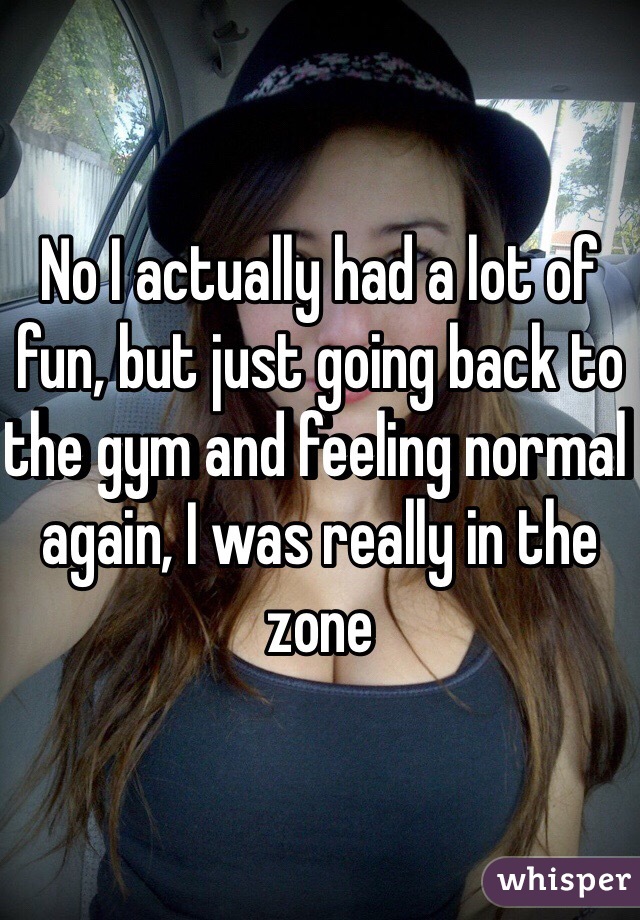 No I actually had a lot of fun, but just going back to the gym and feeling normal again, I was really in the zone 