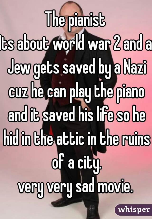 The pianist
Its about world war 2 and a Jew gets saved by a Nazi cuz he can play the piano and it saved his life so he hid in the attic in the ruins of a city.
very very sad movie.