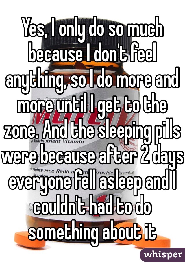 Yes, I only do so much because I don't feel anything, so I do more and more until I get to the zone. And the sleeping pills were because after 2 days everyone fell asleep and I couldn't had to do something about it