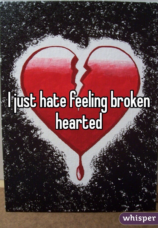 I just hate feeling broken hearted