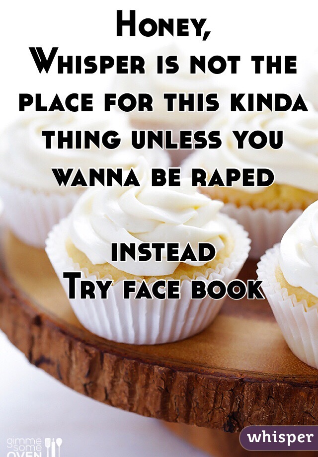 Honey,
Whisper is not the place for this kinda thing unless you wanna be raped

instead
Try face book