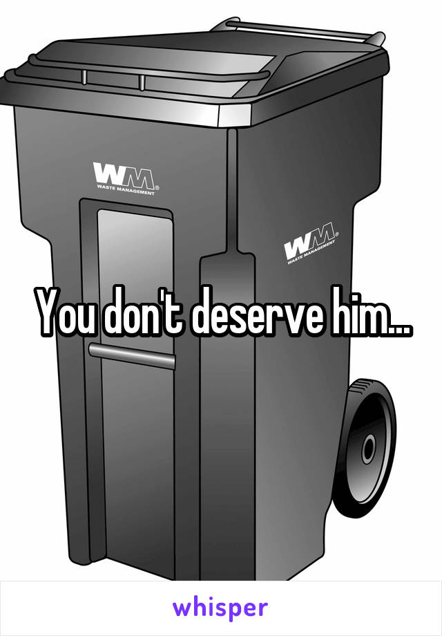 You don't deserve him...