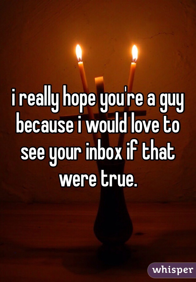 i really hope you're a guy because i would love to see your inbox if that were true.