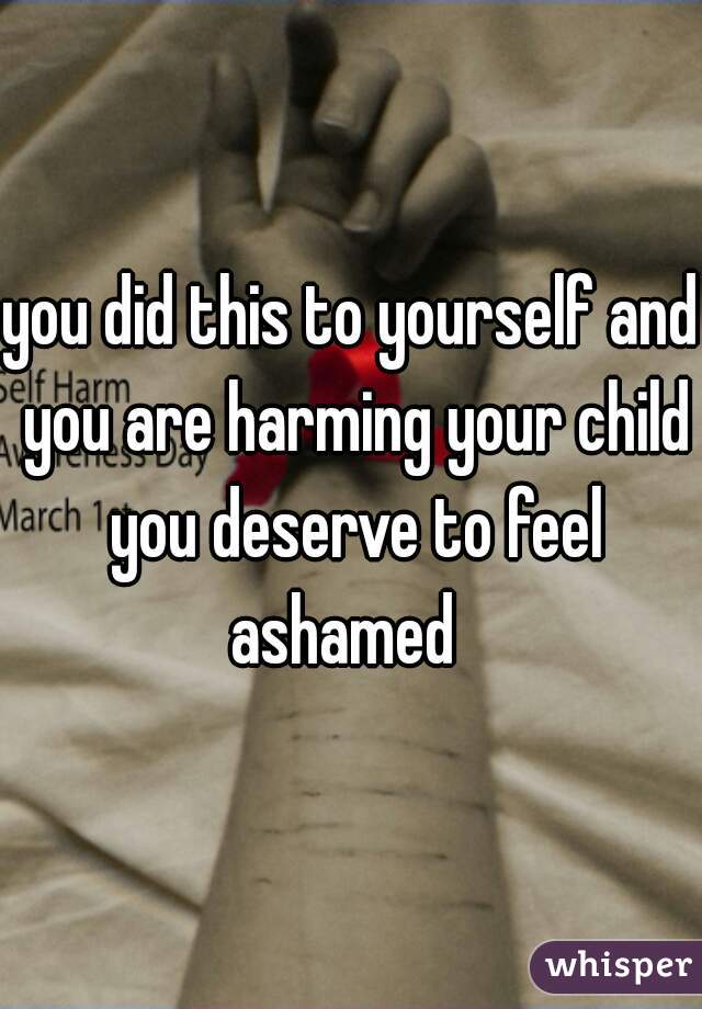 you did this to yourself and you are harming your child you deserve to feel ashamed  