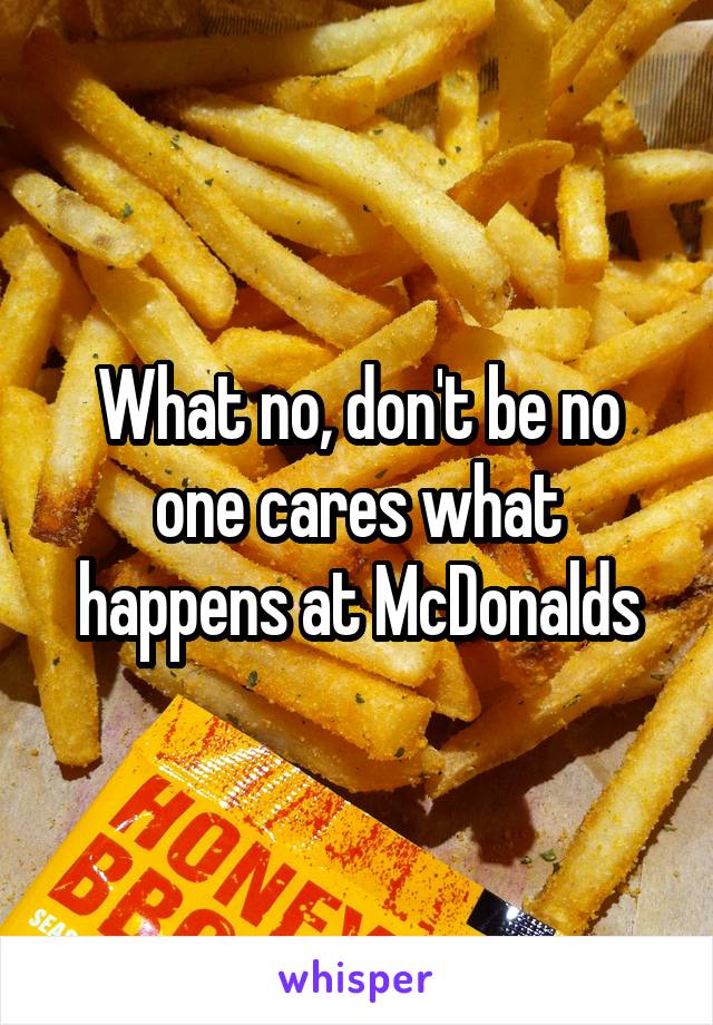 What no, don't be no one cares what happens at McDonalds