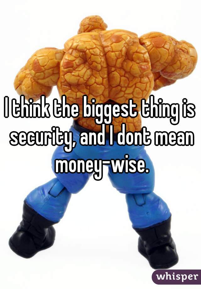 I think the biggest thing is security, and I dont mean money-wise.