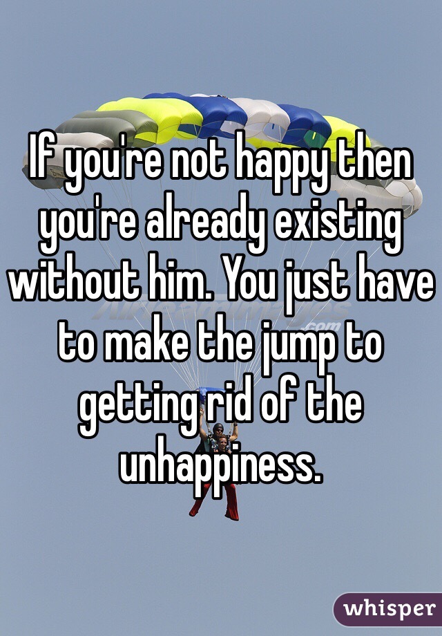 If you're not happy then you're already existing without him. You just have to make the jump to getting rid of the unhappiness. 