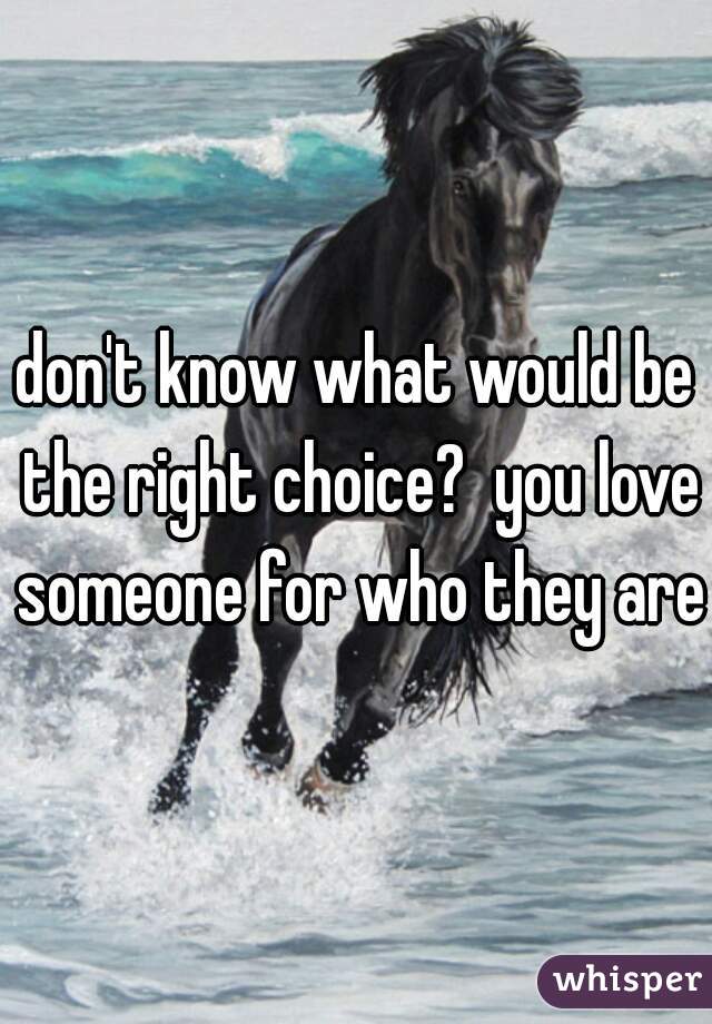 don't know what would be the right choice?  you love someone for who they are!