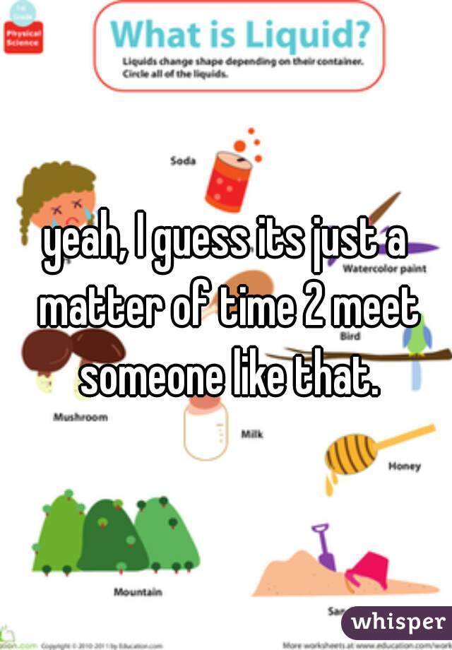 yeah, I guess its just a matter of time 2 meet someone like that.