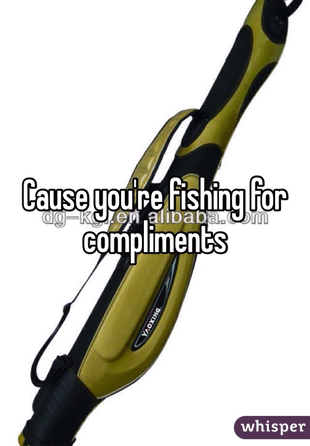 Cause you're fishing for compliments
