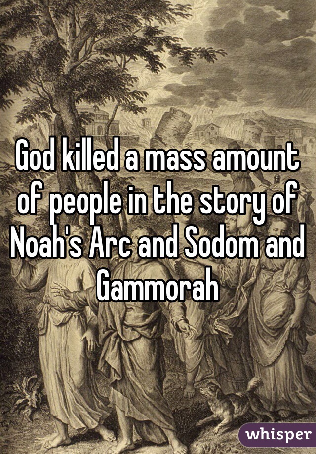 God killed a mass amount of people in the story of Noah's Arc and Sodom and Gammorah