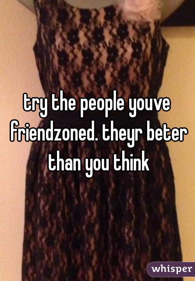 try the people youve friendzoned. theyr beter than you think