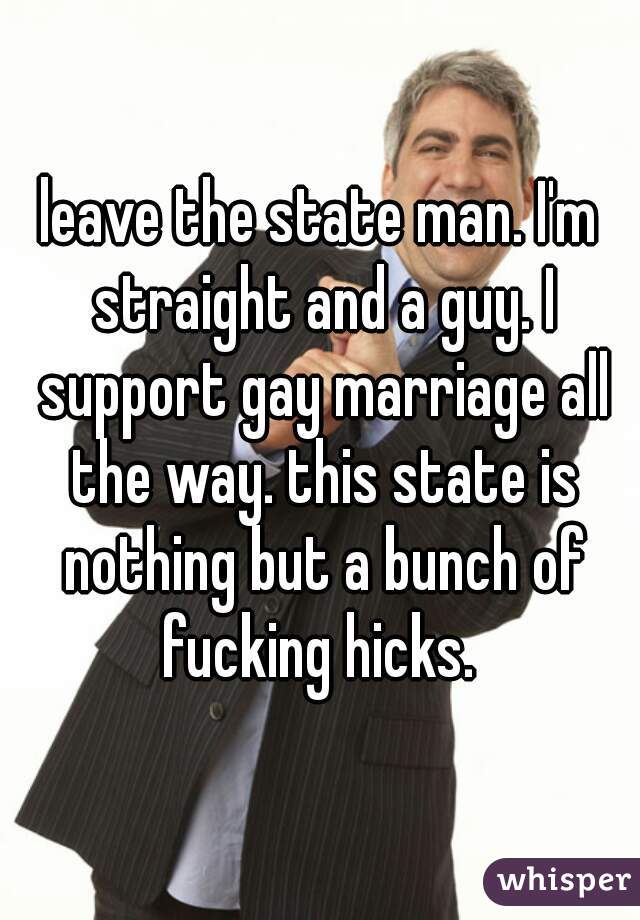 leave the state man. I'm straight and a guy. I support gay marriage all the way. this state is nothing but a bunch of fucking hicks. 