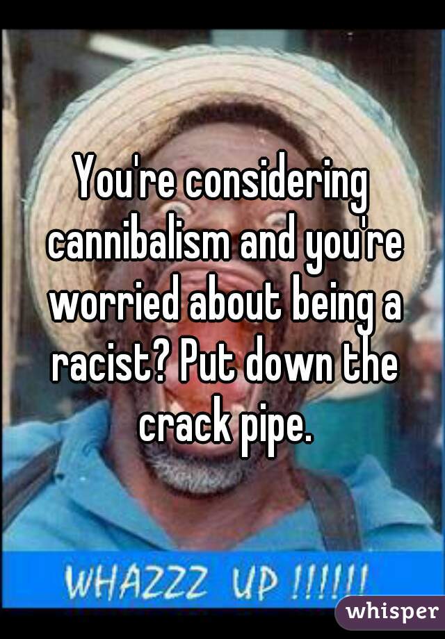 You're considering cannibalism and you're worried about being a racist? Put down the crack pipe.