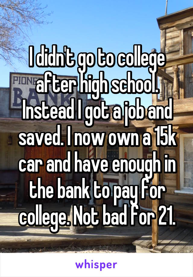 I didn't go to college after high school. Instead I got a job and saved. I now own a 15k car and have enough in the bank to pay for college. Not bad for 21.