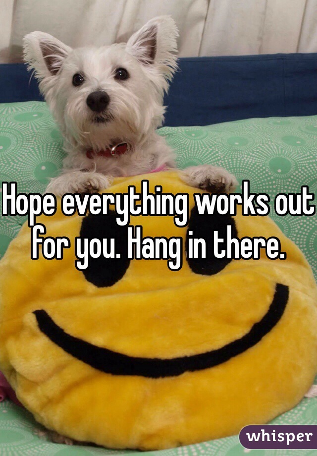 Hope everything works out for you. Hang in there. 