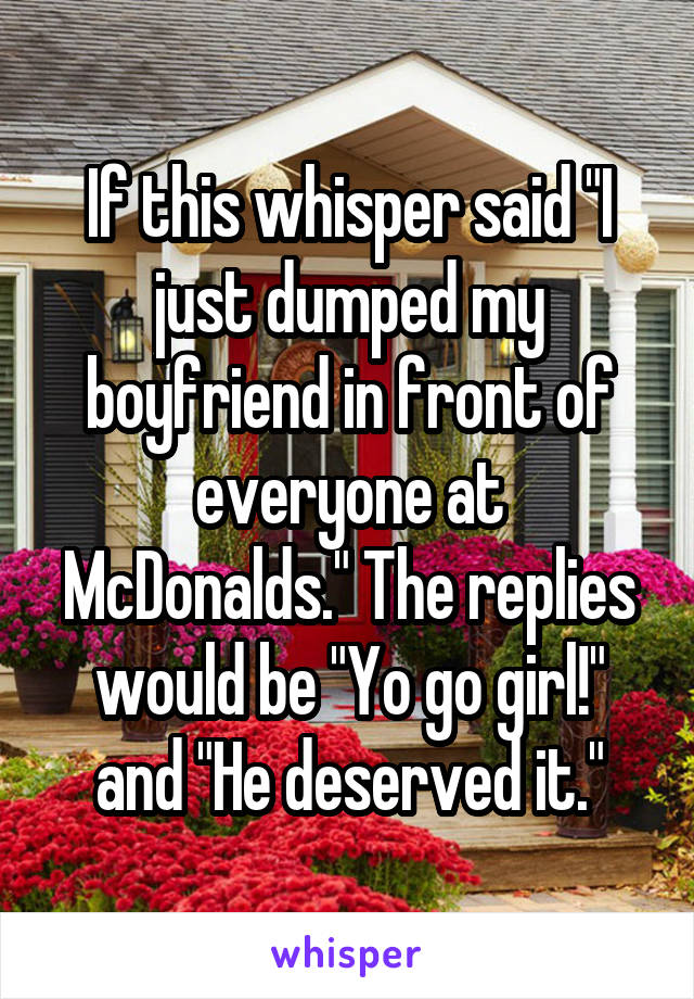 If this whisper said "I just dumped my boyfriend in front of everyone at McDonalds." The replies would be "Yo go girl!" and "He deserved it."