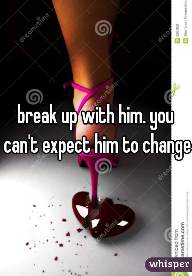 break up with him. you can't expect him to change.