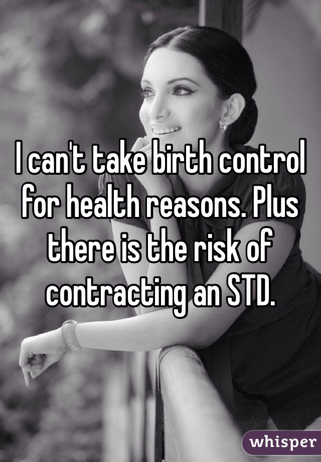 I can't take birth control for health reasons. Plus there is the risk of contracting an STD. 