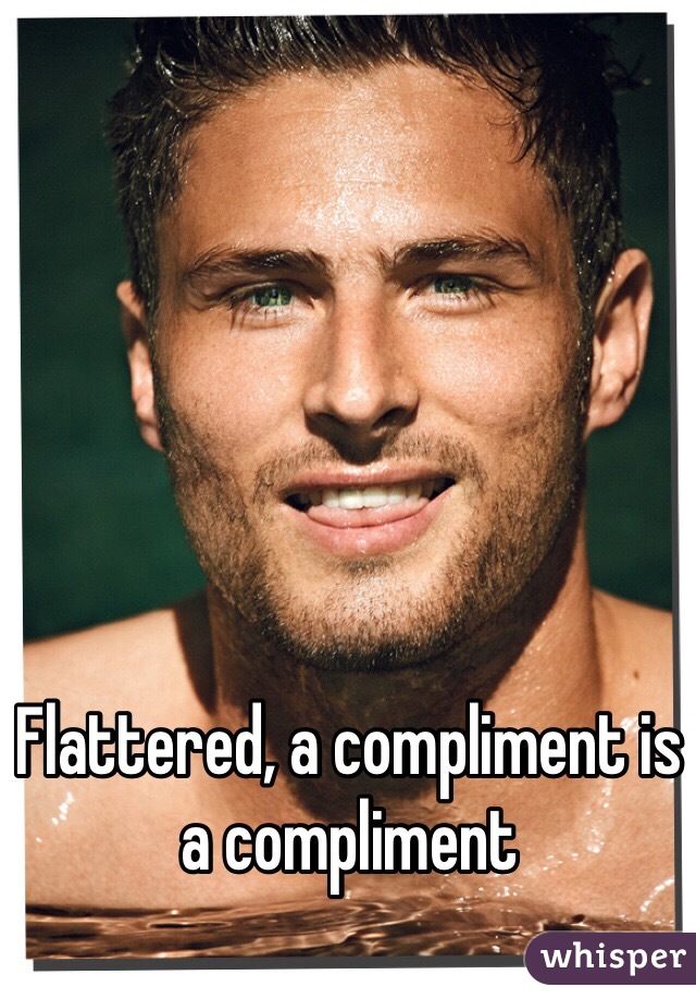 Flattered, a compliment is a compliment