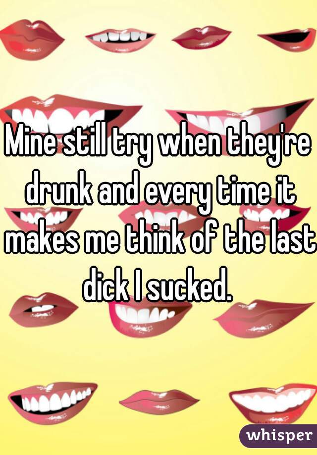Mine still try when they're drunk and every time it makes me think of the last dick I sucked. 