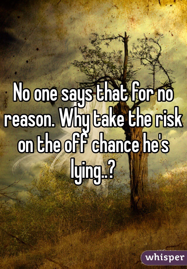 No one says that for no reason. Why take the risk on the off chance he's lying..?