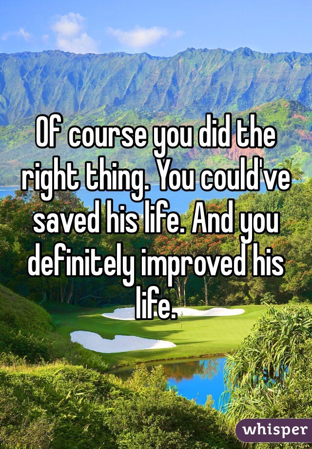 Of course you did the right thing. You could've saved his life. And you definitely improved his life. 