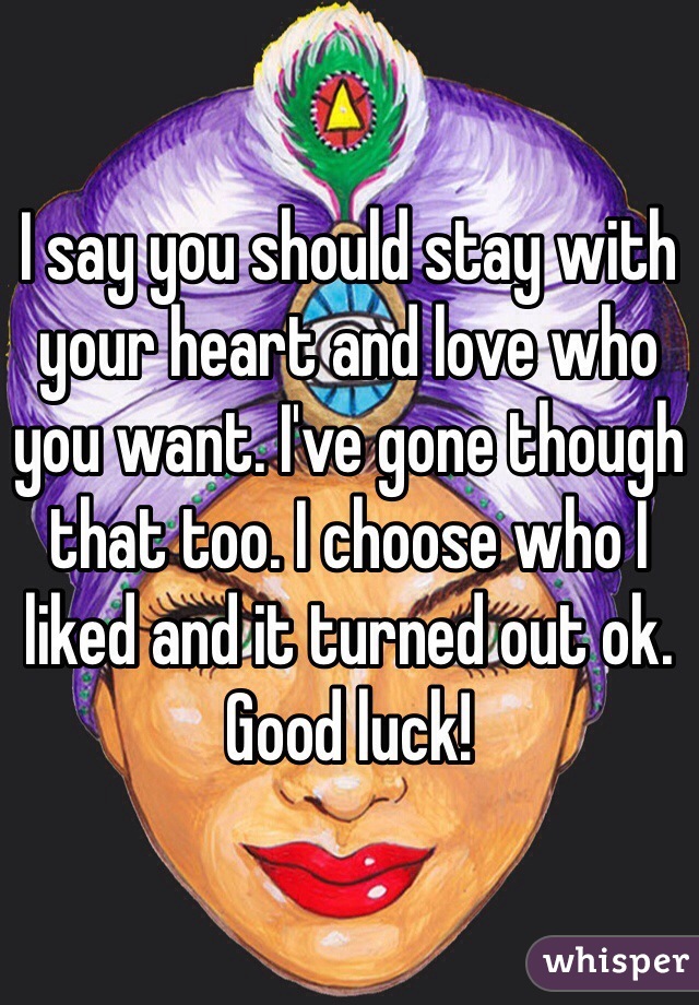 I say you should stay with your heart and love who you want. I've gone though that too. I choose who I liked and it turned out ok. Good luck!
