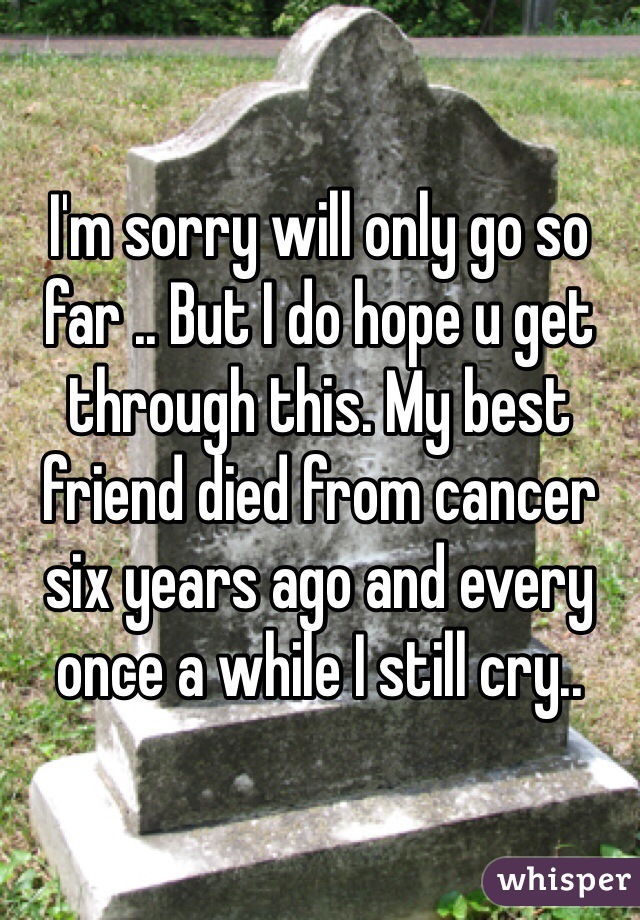 I'm sorry will only go so far .. But I do hope u get through this. My best friend died from cancer six years ago and every once a while I still cry.. 