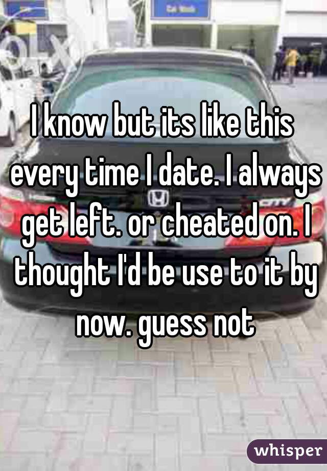 I know but its like this every time I date. I always get left. or cheated on. I thought I'd be use to it by now. guess not