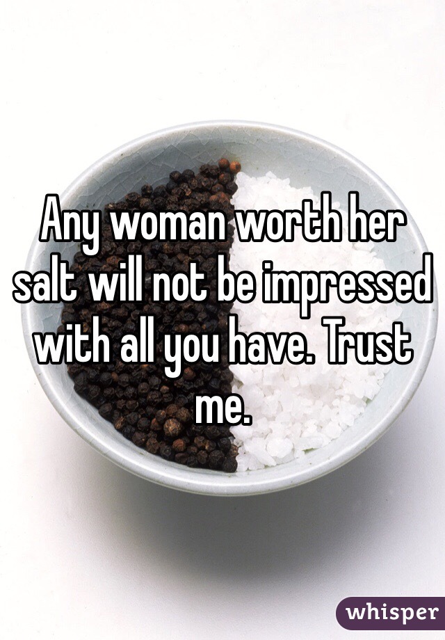 Any woman worth her salt will not be impressed with all you have. Trust me. 