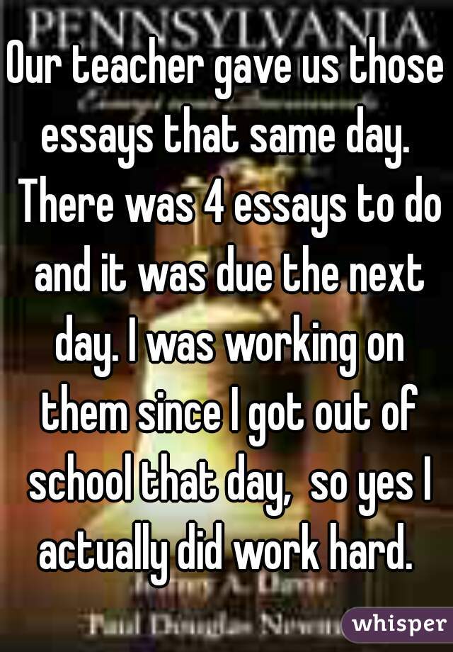 Our teacher gave us those essays that same day.  There was 4 essays to do and it was due the next day. I was working on them since I got out of school that day,  so yes I actually did work hard. 