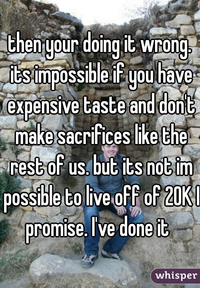 then your doing it wrong. its impossible if you have expensive taste and don't make sacrifices like the rest of us. but its not im possible to live off of 20K I promise. I've done it  